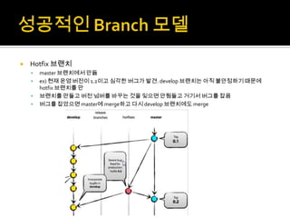    Hotfix 브랜치
       master 브랜치에서 만듦
       ex) 현재 운영 버전이 1.2이고 심각한 버그가 발견. develop 브랜치는 아직 불안정하기 때문에
        hotfix 브랜치를 만
       브랜치를 만들고 버전 넘버를 바꾸는 것을 잊으면 안됨들고 거기서 버그를 잡음
       버그를 잡았으면 master에 merge하고 다시 develop 브랜치에도 merge
 