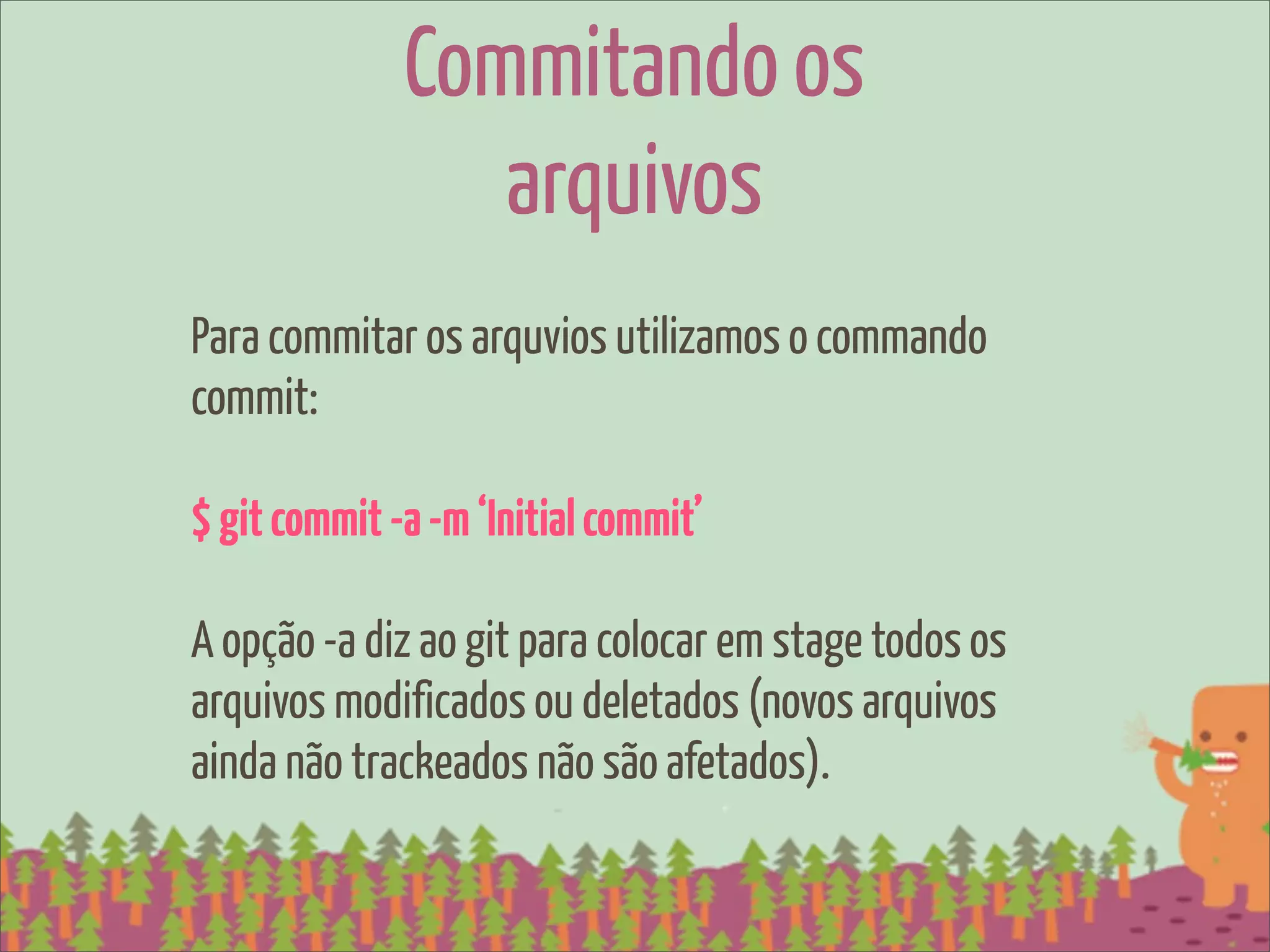 Commitando os
                 arquivos
Para commitar os arquvios utilizamos o commando
commit:

$ git commit -a -m ‘Initial commit’

A opção -a diz ao git para colocar em stage todos os
arquivos modificados ou deletados (novos arquivos
ainda não trackeados não são afetados).
 