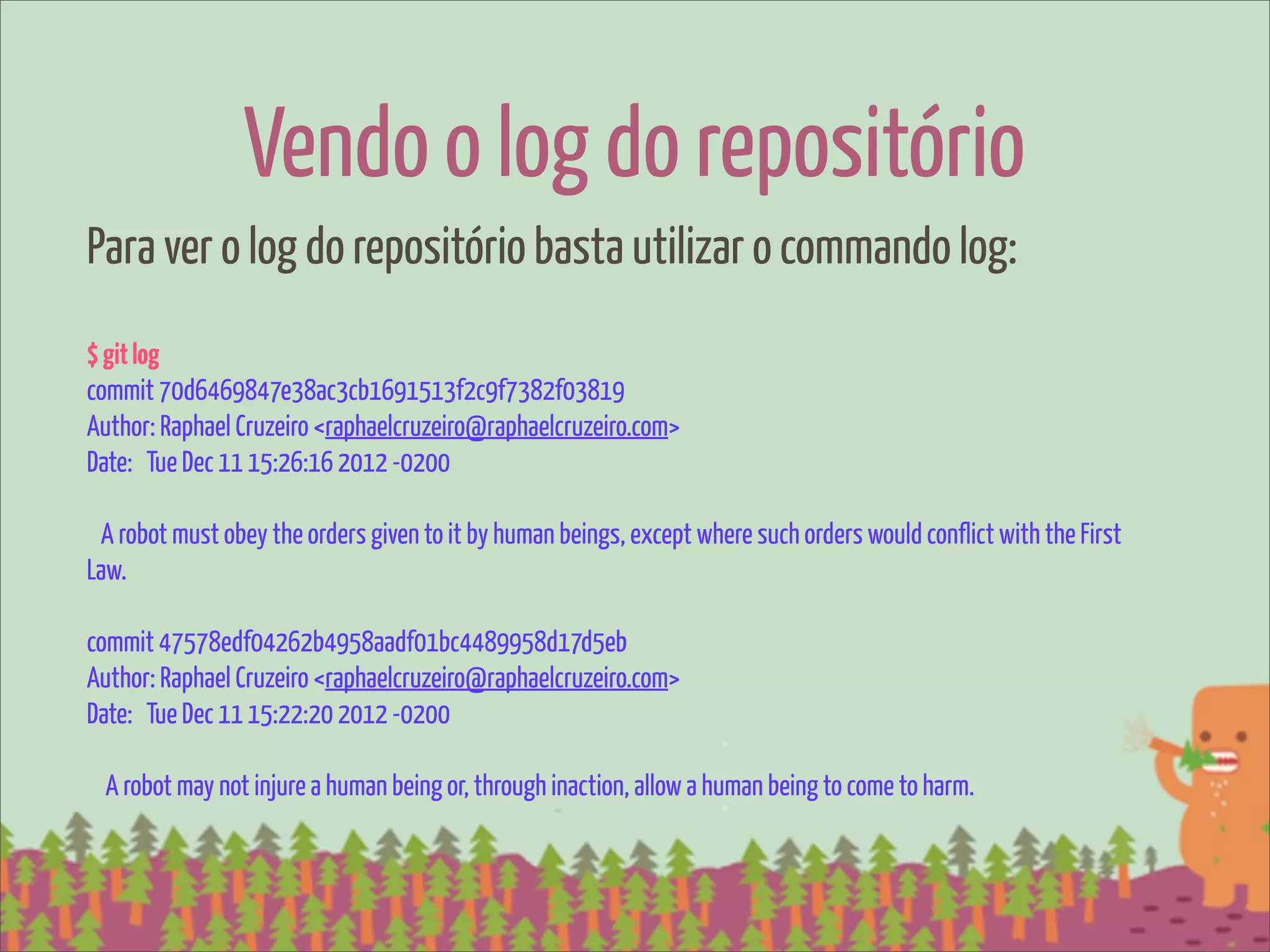 Vendo o log do repositório
Para ver o log do repositório basta utilizar o commando log:
$ git log
commit 70d6469847e38ac3cb1691513f2c9f7382f03819
Author: Raphael Cruzeiro <raphaelcruzeiro@raphaelcruzeiro.com>
Date: Tue Dec 11 15:26:16 2012 -0200

 A robot must obey the orders given to it by human beings, except where such orders would conflict with the First
Law.

commit 47578edf04262b4958aadf01bc4489958d17d5eb
Author: Raphael Cruzeiro <raphaelcruzeiro@raphaelcruzeiro.com>
Date: Tue Dec 11 15:22:20 2012 -0200

  A robot may not injure a human being or, through inaction, allow a human being to come to harm.
 