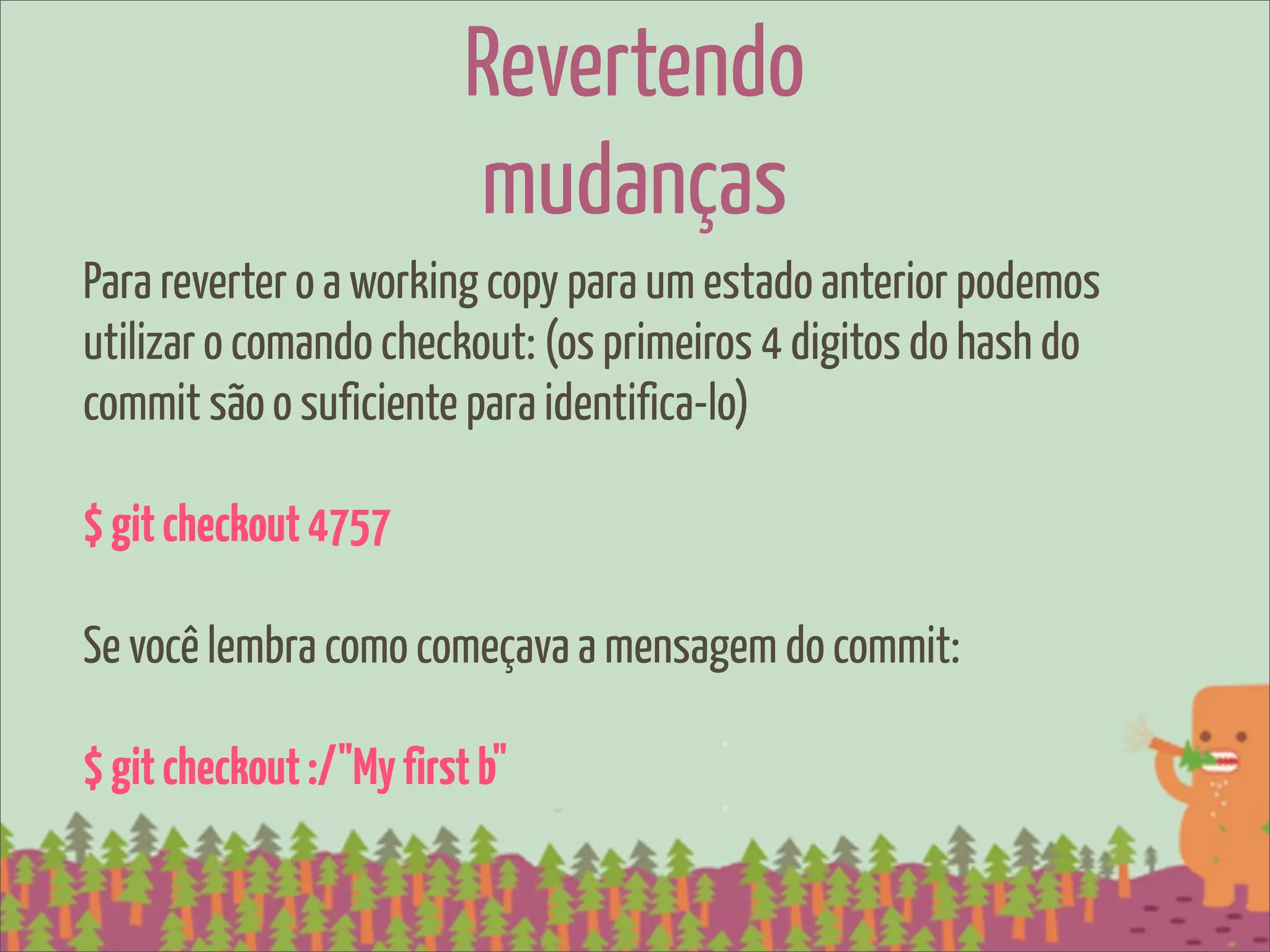 Revertendo
                          mudanças
Para reverter o a working copy para um estado anterior podemos
utilizar o comando checkout: (os primeiros 4 digitos do hash do
commit são o suficiente para identifica-lo)

$ git checkout 4757

Se você lembra como começava a mensagem do commit:

$ git checkout :/"My first b"
 