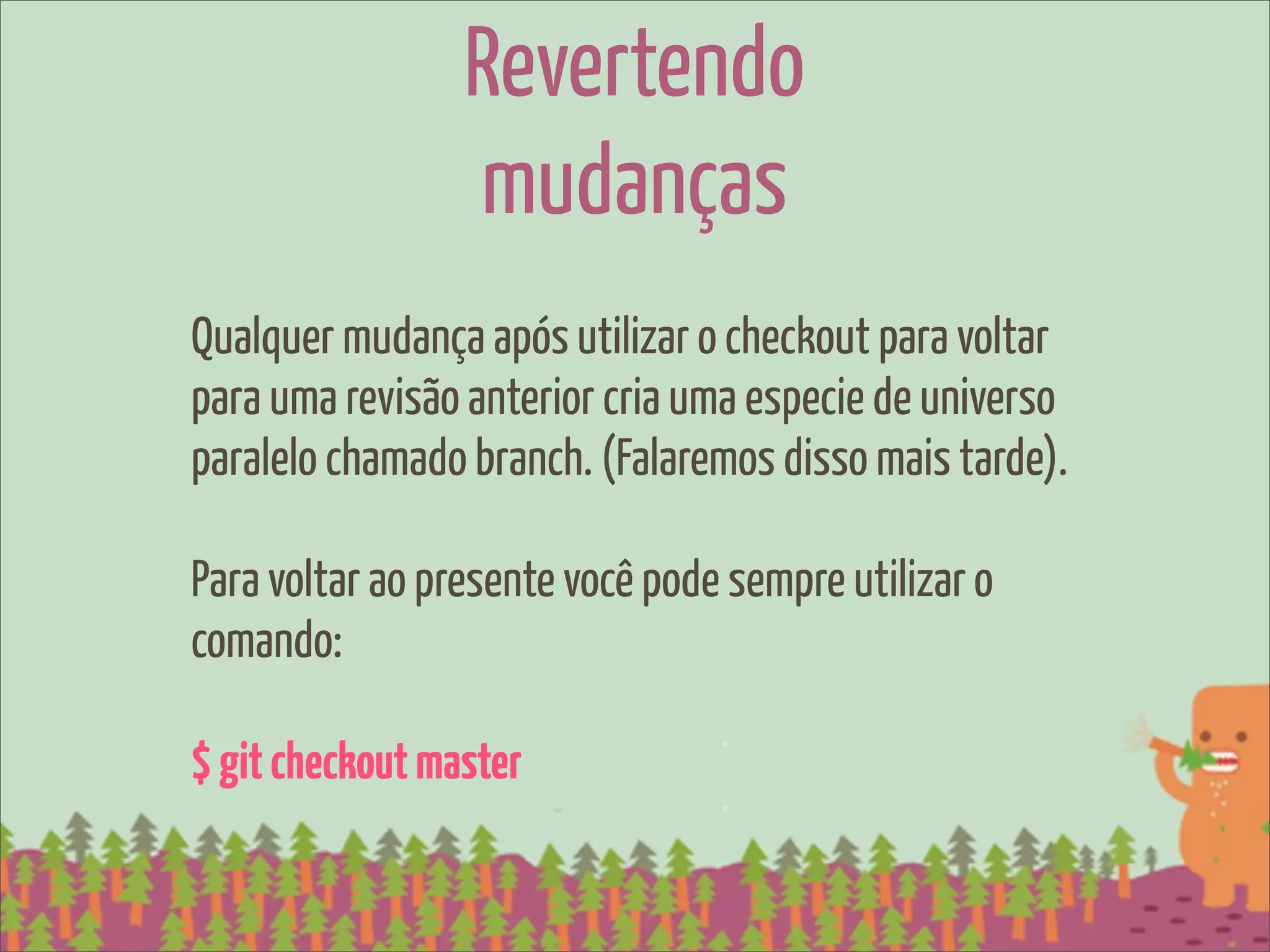 Revertendo
                 mudanças
Qualquer mudança após utilizar o checkout para voltar
para uma revisão anterior cria uma especie de universo
paralelo chamado branch. (Falaremos disso mais tarde).

Para voltar ao presente você pode sempre utilizar o
comando:

$ git checkout master
 