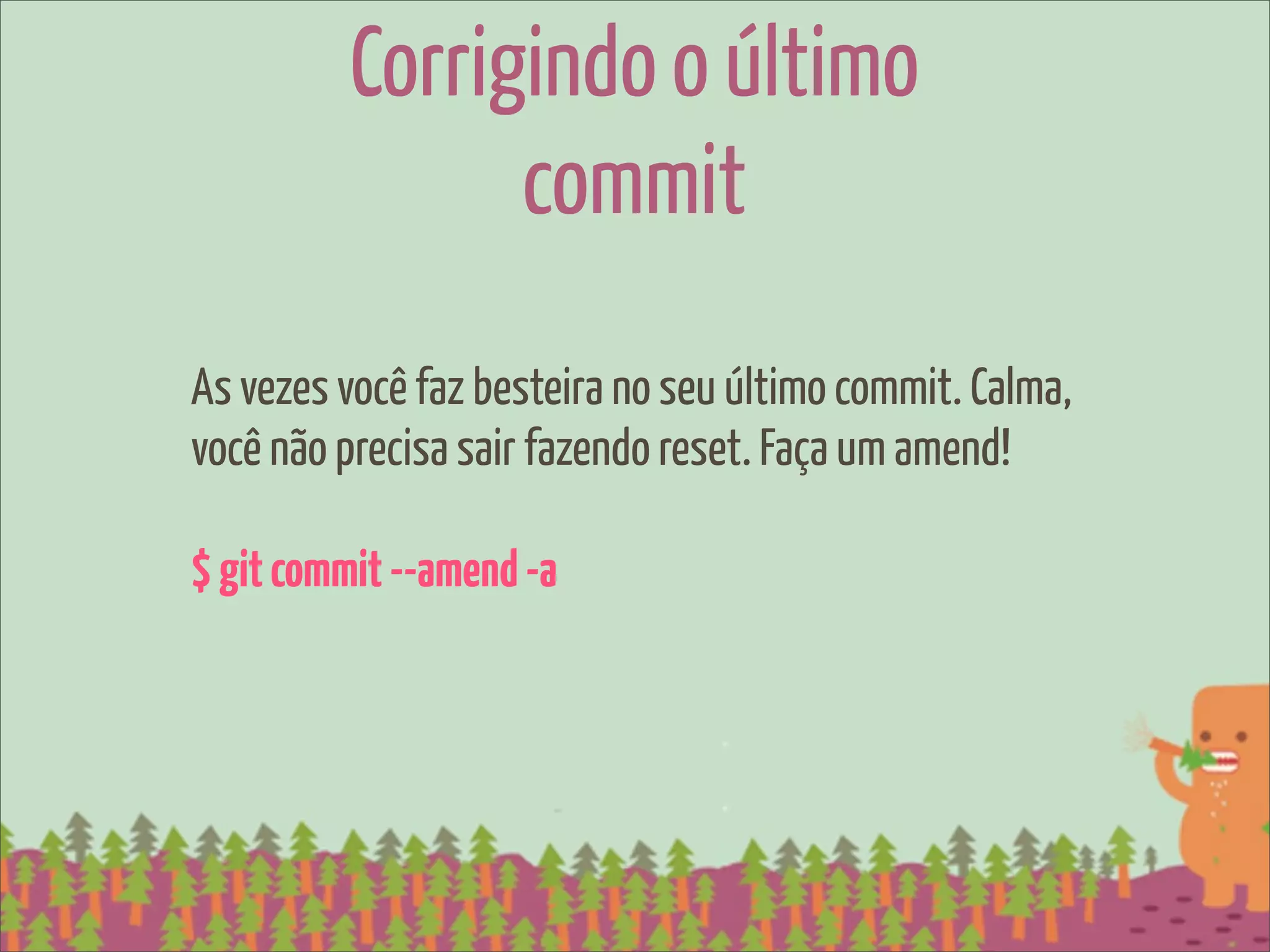 Corrigindo o último
               commit
As vezes você faz besteira no seu último commit. Calma,
você não precisa sair fazendo reset. Faça um amend!

$ git commit --amend -a
 