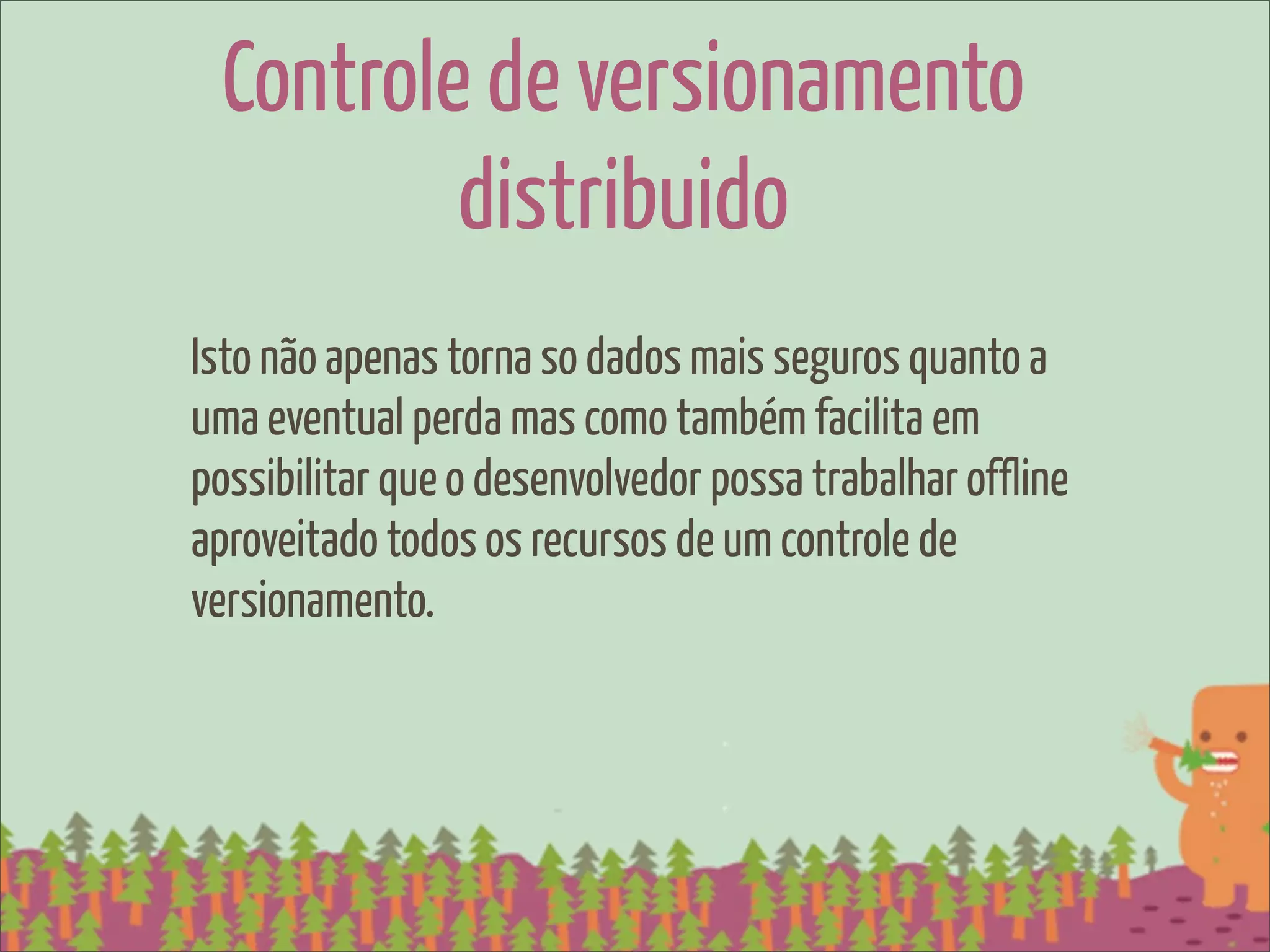 Controle de versionamento
         distribuido
Isto não apenas torna so dados mais seguros quanto a
uma eventual perda mas como também facilita em
possibilitar que o desenvolvedor possa trabalhar offline
aproveitado todos os recursos de um controle de
versionamento.
 