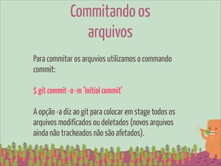 Commitando os
                 arquivos
Para commitar os arquvios utilizamos o commando
commit:

$ git commit -a -m ‘Initial commit’

A opção -a diz ao git para colocar em stage todos os
arquivos modificados ou deletados (novos arquivos
ainda não trackeados não são afetados).
 