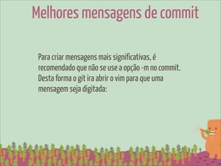 Melhores mensagens de commit

 Para criar mensagens mais significativas, é
 recomendado que não se use a opção -m no commit.
 Desta forma o git ira abrir o vim para que uma
 mensagem seja digitada:
 