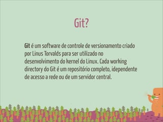 Git?
Git é um software de controle de versionamento criado
por Linus Torvalds para ser utilizado no
desenvolvimento do kernel do Linux. Cada working
directory do Git é um repositório completo, idependente
de acesso a rede ou de um servidor central.
 