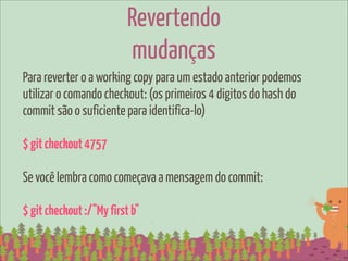 Revertendo
                          mudanças
Para reverter o a working copy para um estado anterior podemos
utilizar o comando checkout: (os primeiros 4 digitos do hash do
commit são o suficiente para identifica-lo)

$ git checkout 4757

Se você lembra como começava a mensagem do commit:

$ git checkout :/"My first b"
 