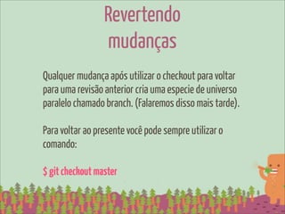 Revertendo
                 mudanças
Qualquer mudança após utilizar o checkout para voltar
para uma revisão anterior cria uma especie de universo
paralelo chamado branch. (Falaremos disso mais tarde).

Para voltar ao presente você pode sempre utilizar o
comando:

$ git checkout master
 