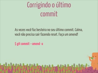 Corrigindo o último
               commit
As vezes você faz besteira no seu último commit. Calma,
você não precisa sair fazendo reset. Faça um amend!

$ git commit --amend -a
 