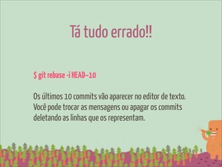 Tá tudo errado!!

$ git rebase -i HEAD~10

Os últimos 10 commits vão aparecer no editor de texto.
Você pode trocar as mensagens ou apagar os commits
deletando as linhas que os representam.
 