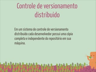 Controle de versionamento
         distribuido
Em um sistema de controle de versionamento
distribuido cada desenvolvedor possui uma cópia
completa e independente do repositório em sua
máquina.
 