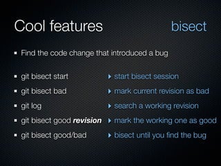Cool features                                  bisect
 Find the code change that introduced a bug


 git bisect start           ‣ start bisect session
 git bisect bad             ‣ mark current revision as bad
 git log                    ‣ search a working revision
 git bisect good revision   ‣ mark the working one as good
 git bisect good/bad        ‣ bisect until you ﬁnd the bug
 