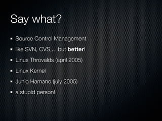 Say what?
Source Control Management
like SVN, CVS,.. but better!
Linus Throvalds (april 2005)
Linux Kernel
Junio Hamano (july 2005)
a stupid person!
 