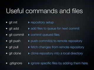 Useful commands and ﬁles
git init     ‣ repository setup
git add      ‣ add ﬁles to queue for next commit
git commit   ‣ commit queued ﬁles
git push     ‣ push commit(s) to remote repository
git pull     ‣ fetch changes from remote repository
git clone    ‣ clone repository into a local directory

.gitignore   ‣ ignore speciﬁc ﬁles by adding them here
 