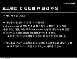 Git 방식이란?


   프로젝트, 디렉토리 안 파일 추적
    ❖ 저장 대상을 구조화


    ❖ 파일을 내용 단위로 추적 ; 최하위계층
    ex) models.py 내 부의 변수나 함수 등을 구성하는 각 문자와
    줄을 추적, 이름, 파일 모드(file mode), 심볼릭 파일 여부와 같은
    메타데이터(metadata)를 models.py 에 추가 한다.
        ➜ 저장소의 전체 이력을 저장하는 데 필요한 공간 줄어듬.


    ❖ 저장소의 구조는 프로젝트 마다 다르다 ; 프로젝트에 알맞게 구성 .
            ➜ 프로젝트 마다 새로운 디렉토리, or 새로운 저장소



11년	 8월	 28일	 일요일                                        10
 