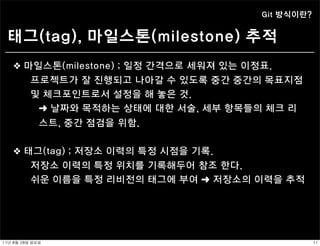 Git 방식이란?


  태그(tag), 마일스톤(milestone) 추적
    ❖ 마일스톤(milestone) ; 일정 간격으로 세워져 있는 이정표.
            프로젝트가 잘 진행되고 나아갈 수 있도록 중간 중간의 목표지점
            및 체크포인트로서 설정을 해 놓은 것.
             ➜ 날짜와 목적하는 상태에 대한 서술, 세부 항목들의 체크 리
                스트, 중간 점검을 위함.


    ❖ 태그(tag) ; 저장소 이력의 특정 시점을 기록.
            저장소 이력의 특정 위치를 기록해두어 참조 한다.
            쉬운 이름을 특정 리비전의 태그에 부여 ➜ 저장소의 이력을 추적




11년	 8월	 28일	 일요일                                    11
 