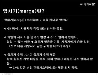 Git 방식이란?


  합치기(merge)란?
    합치기(merge) : 브랜치의 이력을 하나로 합친다.


    ❖ Git 방식 : 사용자가 직접 하는 방식과 동일.


    ❖ 파일의 서로 다른 영역이 변경 ➜ Git이 알아서 합친다.
        합칠 수 없는 상황 ➜ 오류가 있음을 기록, 사용자에게 충돌 알림.
            (서로 다른 개발자가 같은 위치를 다르게 수정)


    ❖ 합치기 추적 ; Git이 합치기 추적 제공.
        함께 합쳐진 커밋 내용을 추적, 이미 합쳐진 내용은 다시 합치지 않
        음.
         ➜ CVS 같은 버전 관리시스템에서는 제공 되지 않음.
11년	 8월	 28일	 일요일                                    13
 