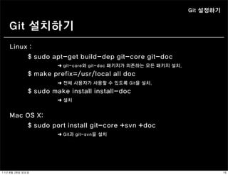 Git 설정하기


    Git 설치하기
    Linux :
         $ sudo apt-get build-dep git-core git-doc
                         ➜ git-core와 git-doc 패키지가 의존하는 모든 패키지 설치.

                $ make prefix=/usr/local all doc
                         ➜ 전체 사용자가 사용할 수 있도록 Git을 설치.

                $ sudo make install install-doc
                         ➜ 설치


    Mac OS X:
        $ sudo port install git-core +svn +doc
                         ➜ Git과 git-svn을 설치




11년	 8월	 28일	 일요일                                                              16
 