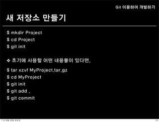 Git 이용하여 개발하기


    새 저장소 만들기
    $ mkdir Project
    $ cd Project
    $ git init


    ❖ 초기에 사용할 어떤 내용물이 있다면,

    $   tar xzvf MyProject.tar.gz
    $   cd MyProject
    $   git init
    $   git add .
    $   git commit



11년	 8월	 28일	 일요일                                   23
 