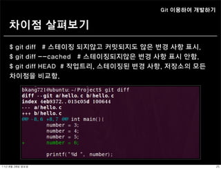 Git 이용하여 개발하기


    차이점 살펴보기
    $ git diff       # 스테이징 되지않고 커밋되지도 않은 변경 사항 표시.
    $ git diff      --cached # 스테이징되지않은 변경 사항 표시 안함.
    $ git diff      HEAD # 작업트리, 스테이징된 변경 사항, 저장소의 모든
    차이점을            비교함.




11년	 8월	 28일	 일요일                                           25
 