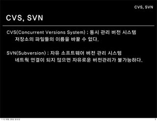 CVS, SVN


    CVS, SVN
    CVS(Concurrent Versions System) ; 동시 관리 버전 시스템
       저장소의 파일들의 이름을 바꿀 수 없다.


    SVN(Subversion) ; 자유 소프트웨어 버전 관리 시스템
       네트웍 연결이 되지 않으면 자유로운 버전관리가 불가능하다.




11년	 8월	 28일	 일요일                                           3
 