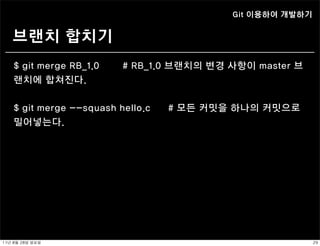 Git 이용하여 개발하기


    브랜치 합치기
    $ git merge RB_1.0    # RB_1.0 브랜치의 변경 사항이 master 브
    랜치에 합쳐진다.


    $ git merge --squash hello.c   # 모든 커밋을 하나의 커밋으로
    밀어넣는다.




11년	 8월	 28일	 일요일                                          29
 