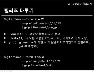 Git 이용하여 개발하기


     릴리즈 다루기
    $ git archive --format=tar 
                  --prefix=Project-1.0/ 1.0 
                  | gzip > Project-1.0.tar.gz

    # --format ; Git이 생성할 출력 파일의 형식
    # --prefix ; 1.0 의 모든 내용을 Project-1.0/ 디렉토리 아래 포함.
    # | gzip > ; git archive에 의한 tar파일을 파이프라인으로 연결하여,
                 gzip으로 압축.


    $ git archive --format=zip 
                  --prefix=mysite-1.0/ 1.0 
                  | gzip > mysite-1.0.zip
11년	 8월	 28일	 일요일                                               32
 