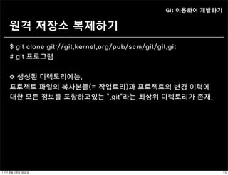 Git 이용하여 개발하기


    원격 저장소 복제하기
    $ git clone git://git.kernel.org/pub/scm/git/git.git
    # git 프로그램


    ❖ 생성된 디렉토리에는,
    프로젝트 파일의 복사본들(= 작업트리)과 프로젝트의 변경 이력에
    대한 모든 정보를 포함하고있는 “.git”라는 최상위 디렉토리가 존재.




11년	 8월	 28일	 일요일                                                   33
 