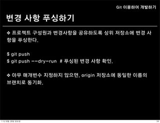 Git 이용하여 개발하기


    변경 사항 푸싱하기
    ❖ 프로젝트 구성원과 변경사항을 공유하도록 상위 저장소에 변경 사
    항을 푸싱한다.


    $ git push
    $ git push --dry-run # 푸싱된 변경 사항 확인.


    ❖ 아무 매개변수 지정하지 않으면, origin 저장소에 동일한 이름의
    브랜치로 동기화.




11년	 8월	 28일	 일요일                                          34
 