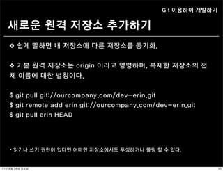 Git 이용하여 개발하기


   새로운 원격 저장소 추가하기
    ❖ 쉽게 말하면 내 저장소에 다른 저장소를 동기화.


    ❖ 기본 원격 저장소는 origin 이라고 명명하며, 복제한 저장소의 전
    체 이름에 대한 별칭이다.


    $ git pull git://ourcompany.com/dev-erin.git
    $ git remote add erin git://ourcompany.com/dev-erin.git
    $ git pull erin HEAD




     ⦁ 읽기나 쓰기 권한이 있다면 어떠한 저장소에서도 푸싱하거나 풀링 할 수 있다.


11년	 8월	 28일	 일요일                                                35
 