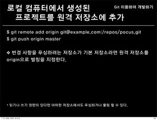 로컬 컴퓨터에서 생성된                               Git 이용하여 개발하기


      프로젝트를 원격 저장소에 추가
    $ git remote add origin git@example.com:/repos/pocus.git
    $ git push origin master


    ❖ 변경 사항을 푸싱하려는 저장소가 기본 저장소라면 원격 저장소를
    origin으로 별칭을 지정한다.




     ⦁ 읽기나 쓰기 권한이 있다면 어떠한 저장소에서도 푸싱하거나 풀링 할 수 있다.


11년	 8월	 28일	 일요일                                               36
 