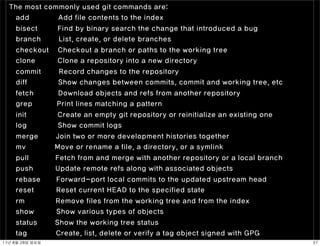 The most commonly used git commands are:
   add        Add file contents to the index
     bisect         Find by binary search the change that introduced a bug
     branch         List, create, or delete branches
     checkout       Checkout a branch or paths to the working tree
     clone          Clone a repository into a new directory
     commit         Record changes to the repository
     diff           Show changes between commits, commit and working tree, etc
     fetch          Download objects and refs from another repository
     grep           Print lines matching a pattern
     init           Create an empty git repository or reinitialize an existing one
     log            Show commit logs
     merge          Join two or more development histories together
     mv             Move or rename a file, a directory, or a symlink
     pull           Fetch from and merge with another repository or a local branch
     push           Update remote refs along with associated objects
     rebase         Forward-port local commits to the updated upstream head
     reset          Reset current HEAD to the specified state
     rm             Remove files from the working tree and from the index
     show           Show various types of objects
     status         Show the working tree status
     tag            Create, list, delete or verify a tag object signed with GPG
11년	 8월	 28일	 일요일                                                                    37
 