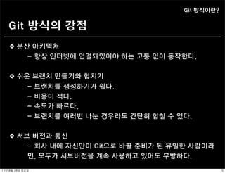 Git 방식이란?


    Git 방식의 강점
    ❖ 분산 아키텍쳐
                - 항상 인터넷에 연결돼있어야 하는 고통 없이 동작한다.


    ❖ 쉬운 브랜치 만들기와 합치기
                -   브랜치를 생성하기가 쉽다.
                -   비용이 적다.
                -   속도가 빠르다.
                -   브랜치를 여러번 나눈 경우라도 간단히 합칠 수 있다.


    ❖ 서브 버전과 통신
                - 회사 내에 자신만이 Git으로 바꿀 준비가 된 유일한 사람이라
                면, 모두가 서브버전을 계속 사용하고 있어도 무방하다.

11년	 8월	 28일	 일요일                                          5
 