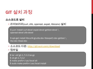 GIT 설치 과정
소스코드로 설치
 • 라이브러리(curl, zlib, openssl, expat, libiconv) 설치

  $ yum install curl-devel expat-devel gettext-devel 
  openssl-devel zlib-devel

  $ apt-get install libcurl4-gnutls-dev libexpat1-dev gettext 
  libz-dev libssl-dev

 • 소스코드 다운: http://git-scm.com/download
 • 컴파일
  $ tar -zxf git-1.7.2.2.tar.gz
  $ cd git-1.7.2.2
  $ make prefix=/usr/local all
  $ sudo make prefix=/usr/local install
 