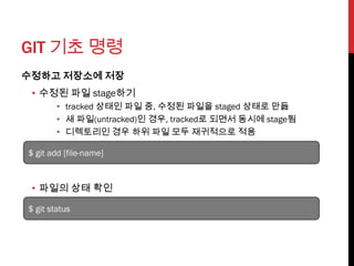 GIT 기초 명령
수정하고 저장소에 저장
 • 수정된 파일 stage하기
        • tracked 상태인 파일 중, 수정된 파일을 staged 상태로 만듦
        • 새 파일(untracked)인 경우, tracked로 되면서 동시에 stage됨
        • 디렉토리인 경우 하위 파일 모두 재귀적으로 적용

$ git add [file-name]



 • 파일의 상태 확인

$ git status
 
