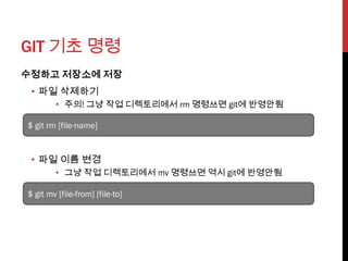 GIT 기초 명령
수정하고 저장소에 저장
 • 파일 삭제하기
        • 주의! 그냥 작업 디렉토리에서 rm 명령쓰면 git에 반영안됨

$ git rm [file-name]


 • 파일 이름 변경
        • 그냥 작업 디렉토리에서 mv 명령쓰면 역시 git에 반영안됨

$ git mv [file-from] [file-to]
 
