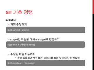 GIT 기초 명령
되돌리기
 • 커밋 수정하기

$ git commit --amend



 • staged인 파일을 다시 unstaged로 변경하기
$ git reset HEAD [file-name]



 • 수정된 파일 되돌리기
        • 한번 되돌리면 복구 불능! branch를 쓰는 것이 더 나은 방법임

$ git checkout -- [file-name]
 