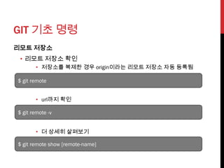 GIT 기초 명령
리모트 저장소
 • 리모트 저장소 확인
       • 저장소를 복제한 경우 origin이라는 리모트 저장소 자동 등록됨

$ git remote


       • url까지 확인

$ git remote -v


       • 더 상세히 살펴보기

$ git remote show [remote-name]
 