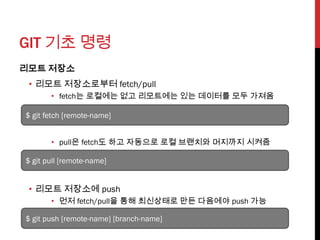 GIT 기초 명령
리모트 저장소
 • 리모트 저장소로부터 fetch/pull
       • fetch는 로컬에는 없고 리모트에는 있는 데이터를 모두 가져옴

$ git fetch [remote-name]


       • pull은 fetch도 하고 자동으로 로컬 브랜치와 머지까지 시켜줌

$ git pull [remote-name]


 • 리모트 저장소에 push
       • 먼저 fetch/pull을 통해 최신상태로 만든 다음에야 push 가능

$ git push [remote-name] [branch-name]
 