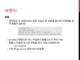 브랜치
충돌
 • 머지하는 두 브랜치에서 같은 파일의 한 부분을 동시에 수정했을 경
   우 충돌이 일어남




 • git status 명령으로 어느 파일에서 충돌나는지 확인 가능
 • 충돌난 파일의 표시된 부분을 찾아 직접 수정해야 함
     • git mergetool
 • 수정 후 git commit 하면 머지 완료됨
 