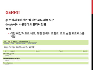 GERRIT
git 위에서 돌아가는 웹 기반 코드 리뷰 도구
Google에서 사용한다고 알려져 있음
특징
 • 이전 버전과 코드 비교, 라인 단위의 코멘트, 코드 승인 프로세스를
   지원
 