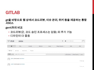 GITLAB
git을 바탕으로 웹 상에서 코드리뷰, 이슈 관리, 위키 등을 제공하는 통합
서비스
gerrit과의 비교
 • 코드리뷰(단, 코드 승인 프로세스는 없음) 외 추가 기능
 • 디자인이 더 좋음
 