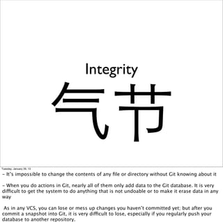 Integrity


                          气节
Tuesday, January 29, 13

- It’s impossible to change the contents of any ﬁle or directory without Git knowing about it

- When you do actions in Git, nearly all of them only add data to the Git database. It is very
difficult to get the system to do anything that is not undoable or to make it erase data in any
way

 As in any VCS, you can lose or mess up changes you haven’t committed yet; but after you
commit a snapshot into Git, it is very difficult to lose, especially if you regularly push your
database to another repository.
 