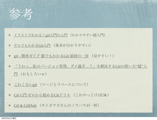参考
        イラストでわかる！git入門の入門 （わかりやすい超入門）

        サルでもわかるGit入門 （基本が分かりやすい）

        git - 簡単ガイド 猫でもわかるGit 最初の一歩 （見やすい！）

        「うわっ…私のバージョン管理、ダメ過ぎ…？」を解決するGitの使い方“超”入

        門 （おもしろいｗ）

        こわくないgit （マージとリベースについて）

        Git入門 ゼロから始めるGitドリル （これやっとけばOK）

        Git & GitHub （サイボウズさんのノウハウが一杯）


13年2月5日火曜日
 