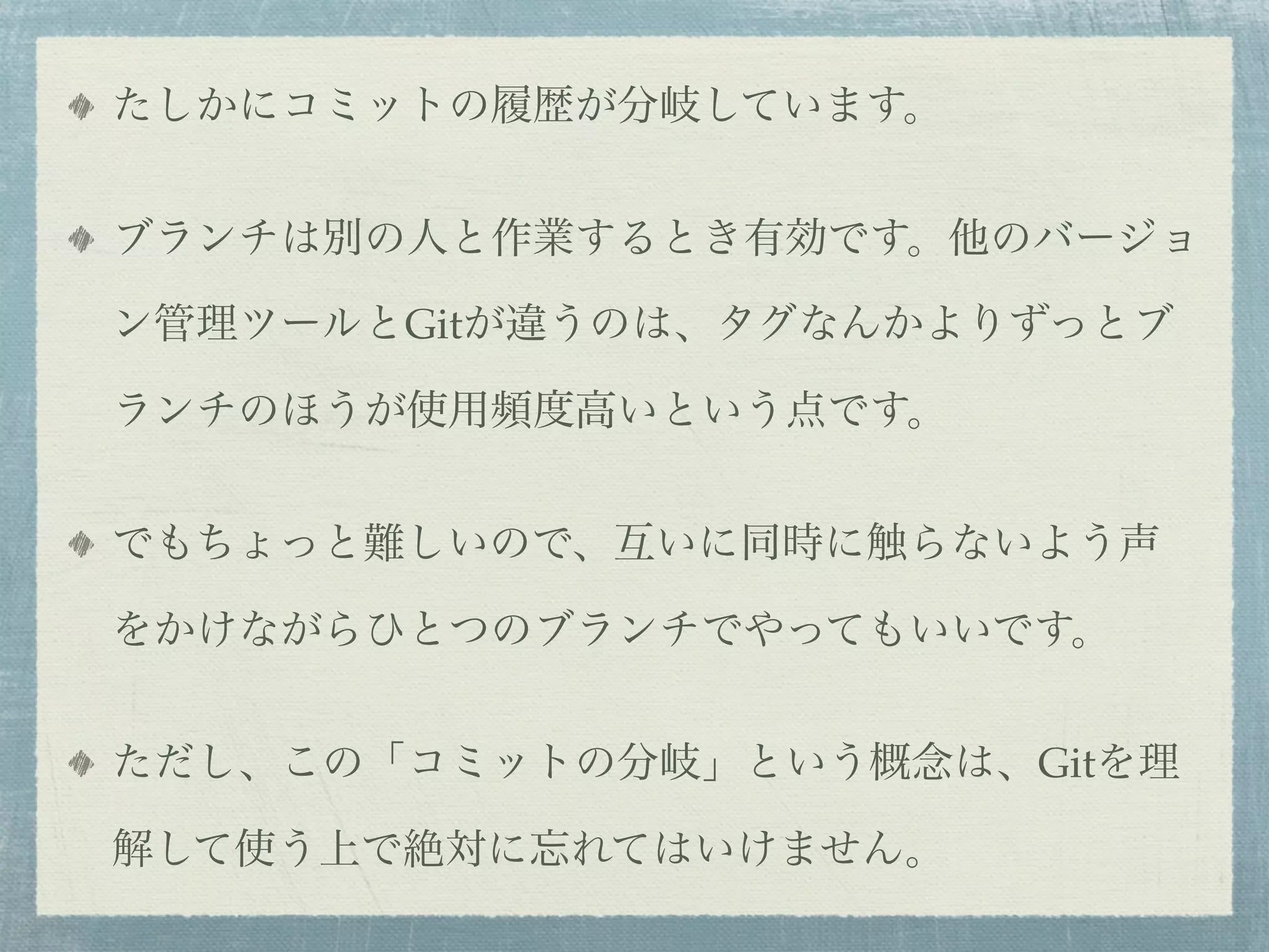 たしかにコミットの履歴が分岐しています。


ブランチは別の人と作業するとき有効です。他のバージョ

ン管理ツールとGitが違うのは、タグなんかよりずっとブ

ランチのほうが使用頻度高いという点です。


でもちょっと難しいので、互いに同時に触らないよう声

をかけながらひとつのブランチでやってもいいです。


ただし、この「コミットの分岐」という概念は、Gitを理

解して使う上で絶対に忘れてはいけません。
 
