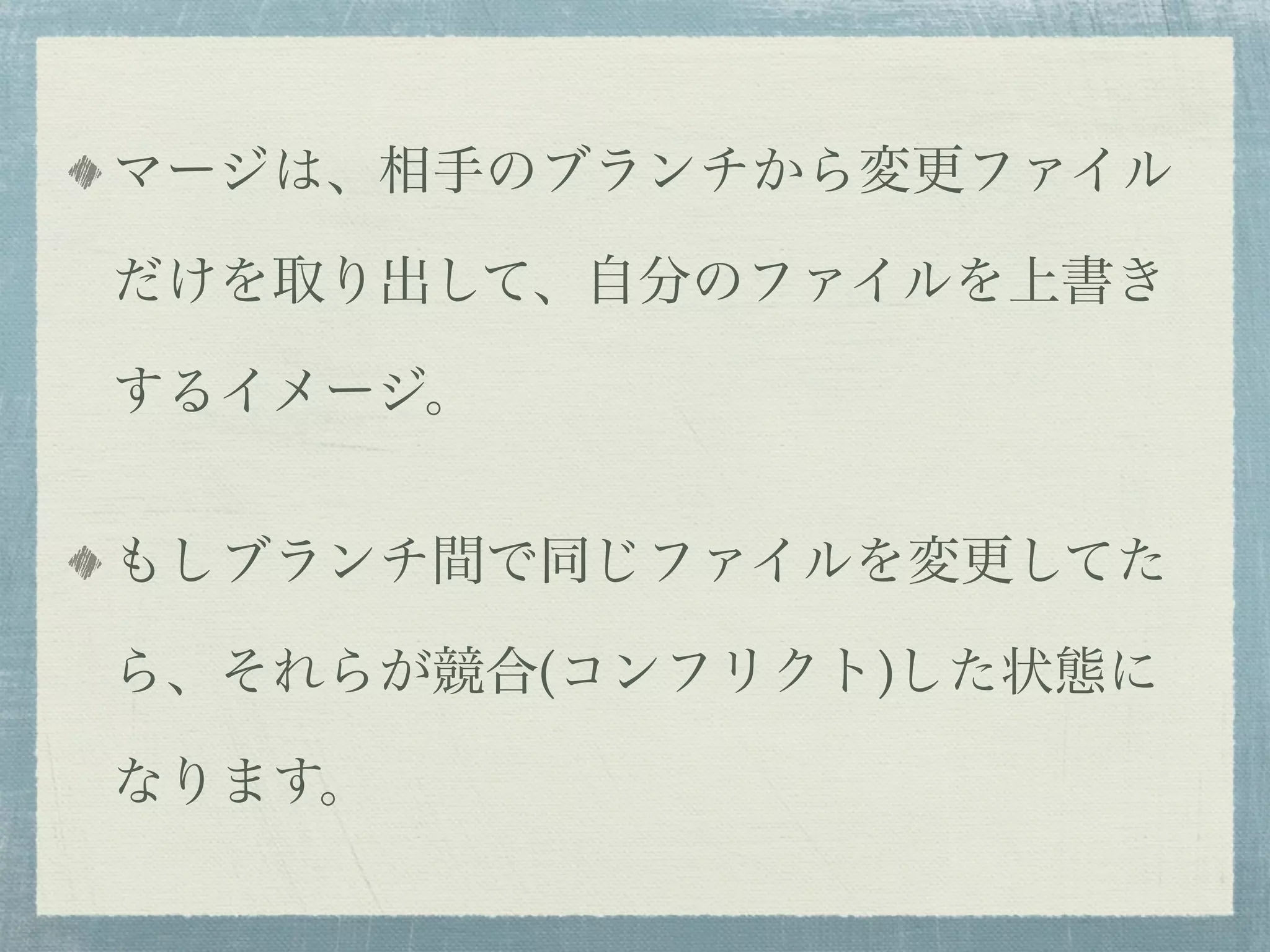 マージは、相手のブランチから変更ファイル

だけを取り出して、自分のファイルを上書き

するイメージ。


もしブランチ間で同じファイルを変更してた

ら、それらが競合(コンフリクト)した状態に

なります。
 