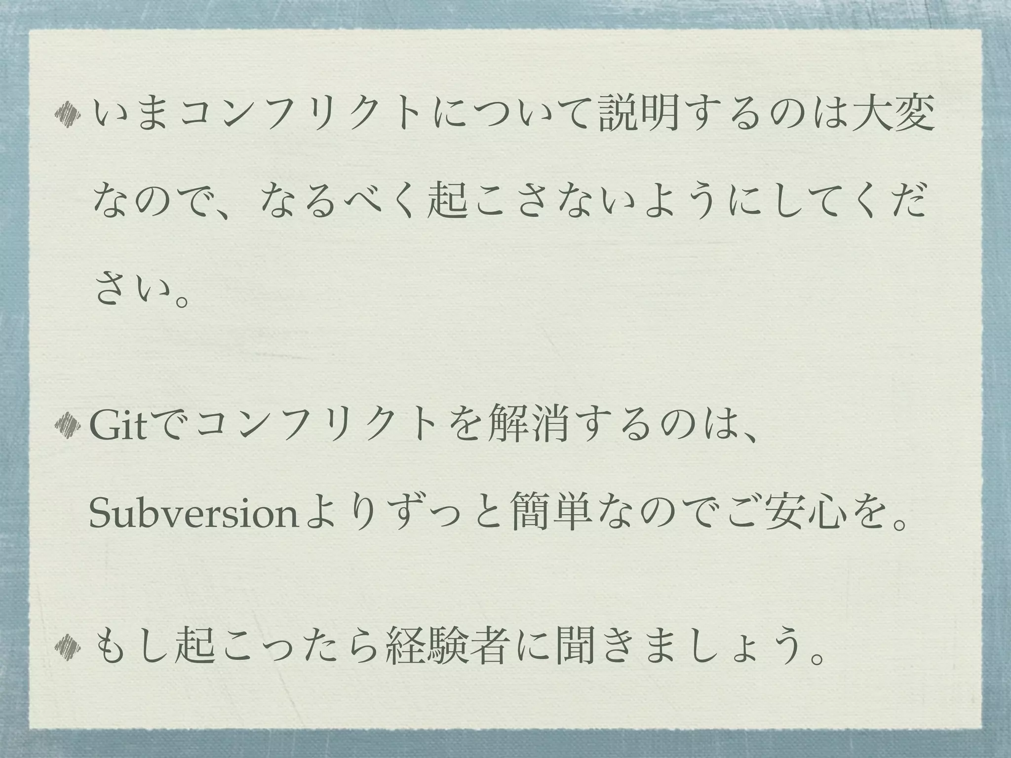 いまコンフリクトについて説明するのは大変

なので、なるべく起こさないようにしてくだ

さい。


Gitでコンフリクトを解消するのは、

Subversionよりずっと簡単なのでご安心を。


もし起こったら経験者に聞きましょう。
 