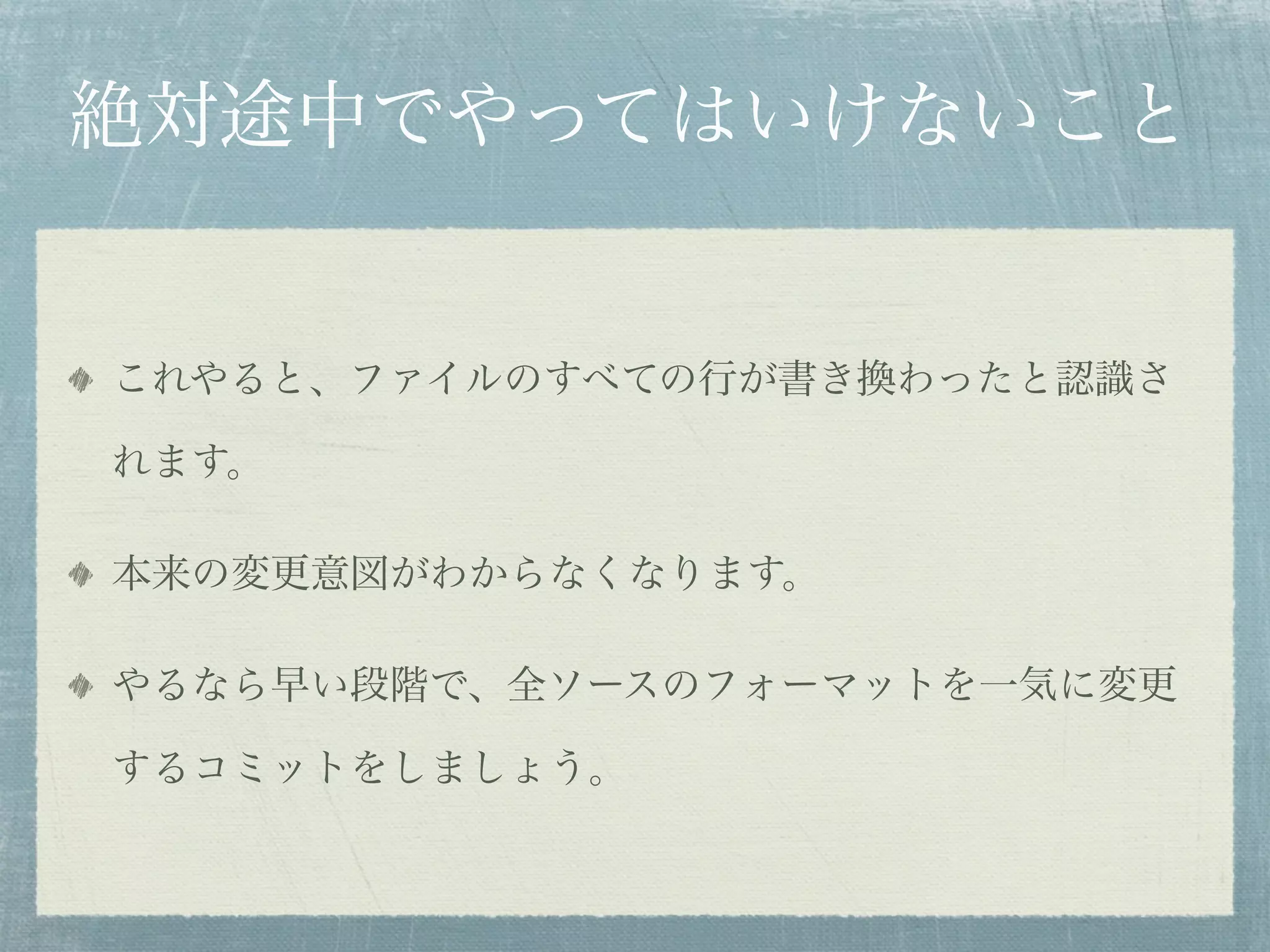 絶対途中でやってはいけないこと


これやると、ファイルのすべての行が書き換わったと認識さ

れます。

本来の変更意図がわからなくなります。

やるなら早い段階で、全ソースのフォーマットを一気に変更

するコミットをしましょう。
 