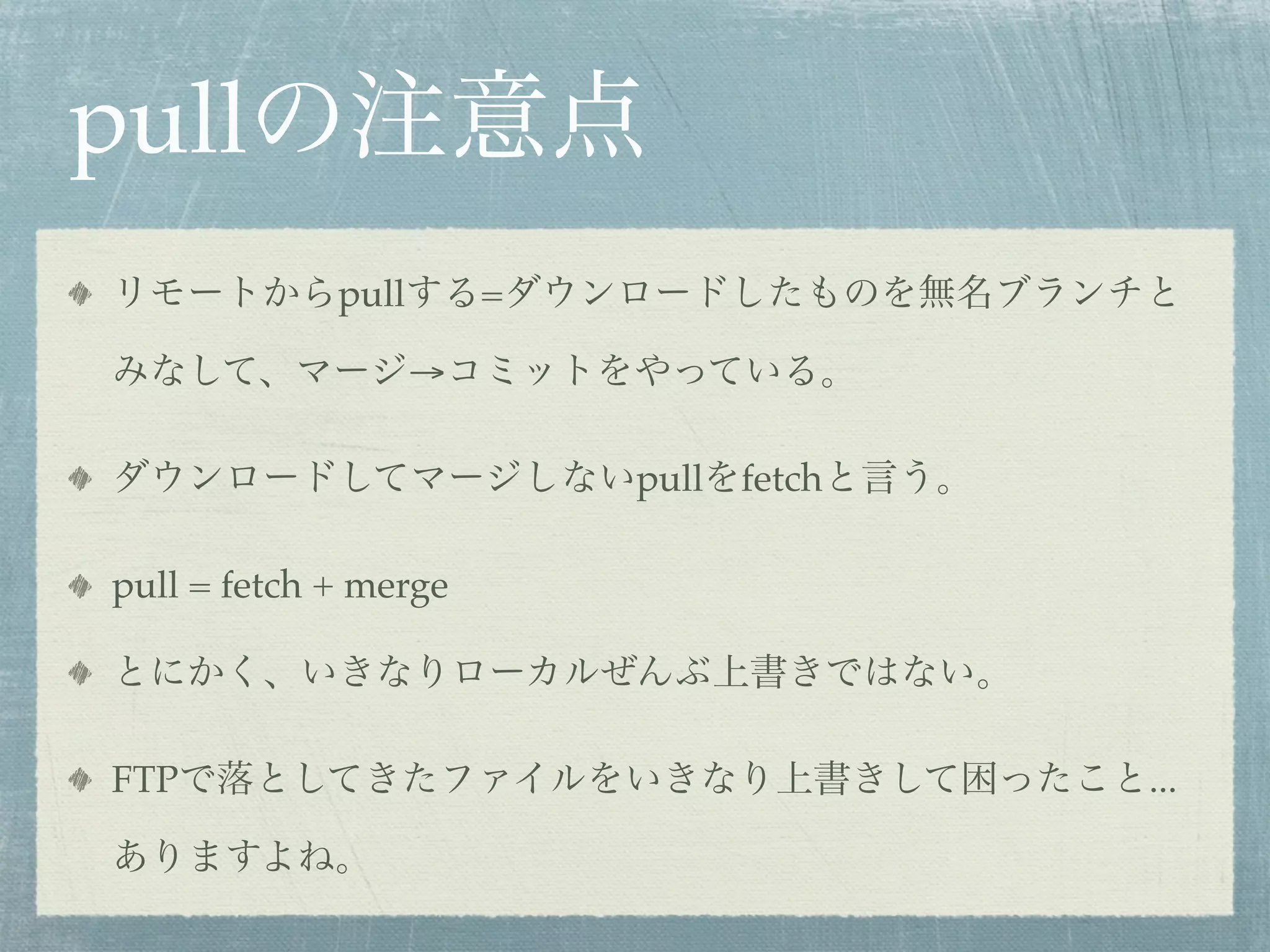 pullの注意点
リモートからpullする=ダウンロードしたものを無名ブランチと

みなして、マージ→コミットをやっている。

ダウンロードしてマージしないpullをfetchと言う。

pull = fetch + merge

とにかく、いきなりローカルぜんぶ上書きではない。

FTPで落としてきたファイルをいきなり上書きして困ったこと...

ありますよね。
 