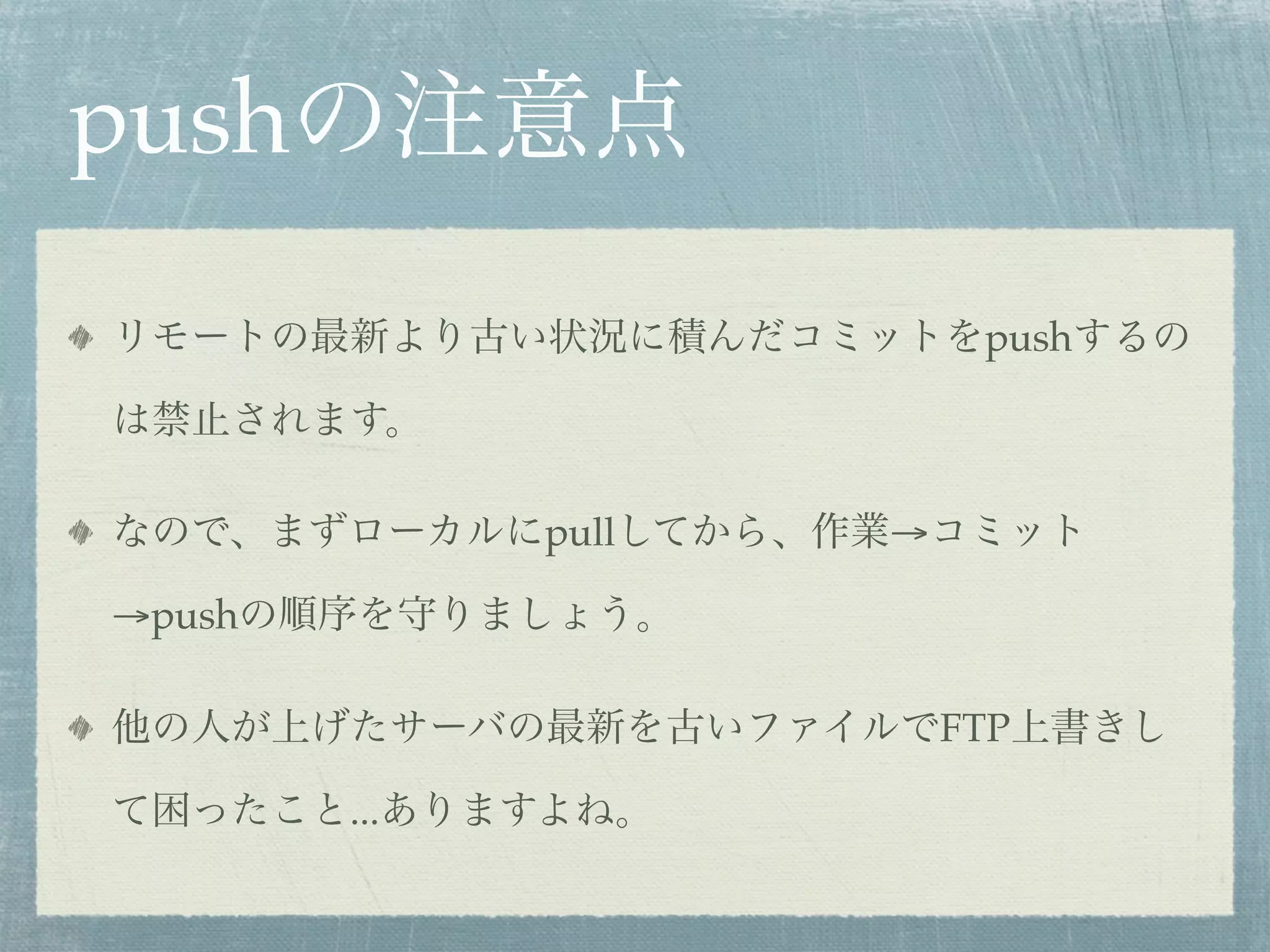 pushの注意点
リモートの最新より古い状況に積んだコミットをpushするの

は禁止されます。

なので、まずローカルにpullしてから、作業→コミット

→pushの順序を守りましょう。

他の人が上げたサーバの最新を古いファイルでFTP上書きし

て困ったこと...ありますよね。
 